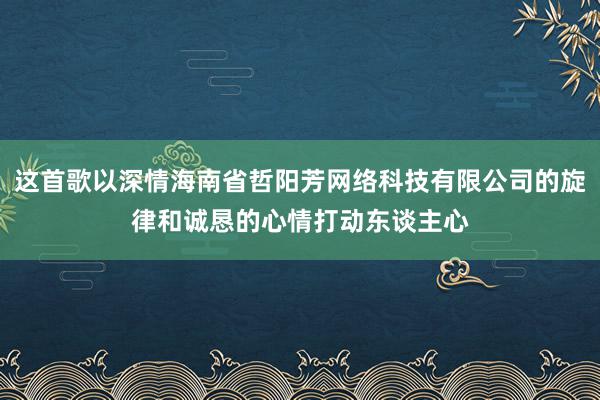 这首歌以深情海南省哲阳芳网络科技有限公司的旋律和诚恳的心情打动东谈主心