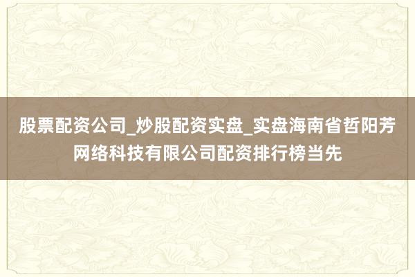 股票配资公司_炒股配资实盘_实盘海南省哲阳芳网络科技有限公司配资排行榜当先