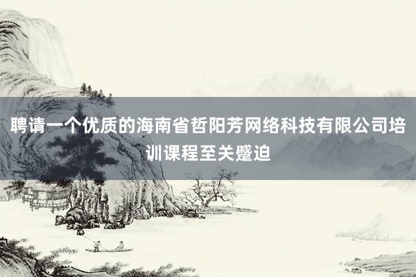 聘请一个优质的海南省哲阳芳网络科技有限公司培训课程至关蹙迫