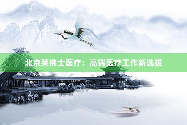 北京莱佛士医疗：高端医疗工作新选拔