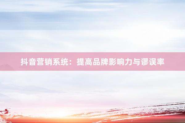 抖音营销系统：提高品牌影响力与谬误率